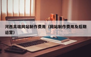 南县河西高端网站制作费用（网站制作费用及后期运营）