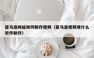 南县亚马逊网站如何制作视频（亚马逊视频用什么软件制作）